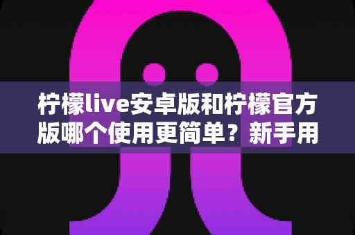 柠檬live安卓版和柠檬官方版哪个使用更简单？新手用户必备下载选择指南全面解析