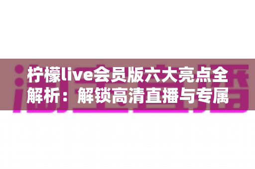 柠檬live会员版六大亮点全解析:解锁高清直播与专属权益,畅享极致互动新体验 柠檬live会员版六大亮点全解析:解锁高清直播与专属权益,畅享极致互动新体验