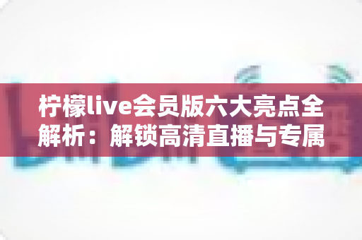 柠檬live会员版六大亮点全解析:解锁高清直播与专属权益,畅享极致互动新体验 柠檬live会员版六大亮点全解析:解锁高清直播与专属权益,畅享极致互动新体验