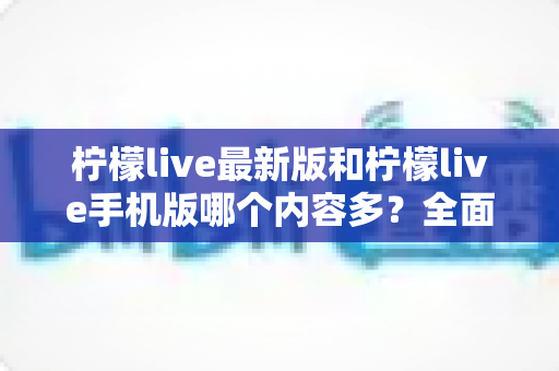 柠檬live最新版和柠檬live手机版哪个内容多？全面对比分析与选择指南助你轻松找到最佳版本