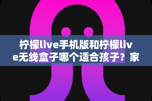 柠檬live手机版和柠檬live无线盒子哪个适合孩子？家长必读的深度对比与选购指南
