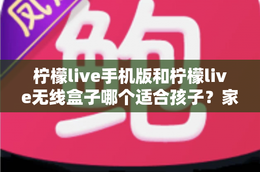 柠檬live手机版和柠檬live无线盒子哪个适合孩子？家长必读的深度对比与选购指南