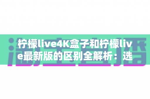 柠檬live4K盒子和柠檬live最新版的区别全解析:选购前必读的深度对比指南 柠檬live4K盒子和柠檬live最新版的区别全解析:选购前必读的深度对比指南