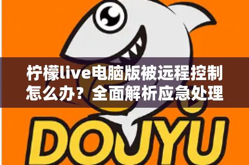 柠檬live电脑版被远程控制怎么办?全面解析应急处理与安全防护完整指南 柠檬live电脑版被远程控制怎么办?全面解析应急处理与安全防护完整指南