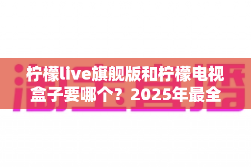 柠檬live旗舰版和柠檬电视盒子要哪个?2025年最全选购对比指南帮你一次搞懂 柠檬live旗舰版和柠檬电视盒子要哪个?2025年最全选购对比指南帮你一次搞懂