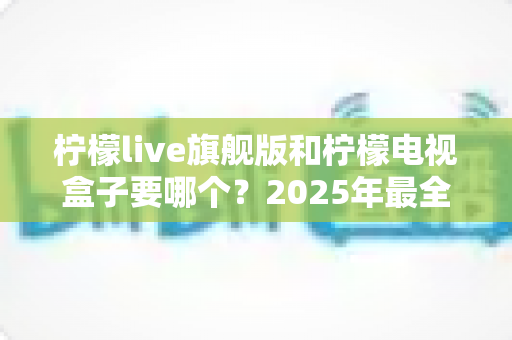 柠檬live旗舰版和柠檬电视盒子要哪个?2025年最全选购对比指南帮你一次搞懂 柠檬live旗舰版和柠檬电视盒子要哪个?2025年最全选购对比指南帮你一次搞懂