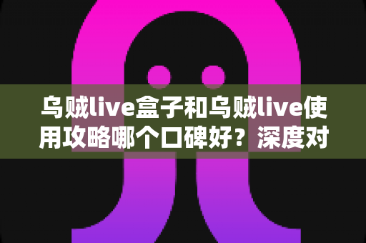 乌贼live盒子和乌贼live使用攻略哪个口碑好?深度对比分析与选择指南 乌贼live盒子和乌贼live使用攻略哪个口碑好?深度对比分析与选择指南
