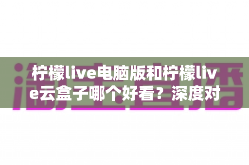 柠檬live电脑版和柠檬live云盒子哪个好看？深度对比解析，帮你选出最佳观看方案