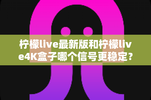 柠檬live最新版和柠檬live4K盒子哪个信号更稳定?全方位深度对比与实用选购指南 柠檬live最新版和柠檬live4K盒子哪个信号更稳定?全方位深度对比与实用选购指南