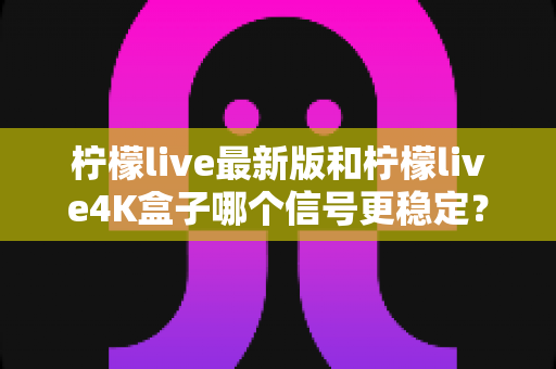 柠檬live最新版和柠檬live4K盒子哪个信号更稳定?全方位深度对比与实用选购指南 柠檬live最新版和柠檬live4K盒子哪个信号更稳定?全方位深度对比与实用选购指南