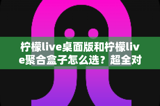柠檬live桌面版和柠檬live聚合盒子怎么选？超全对比评测助你一步到位不踩坑