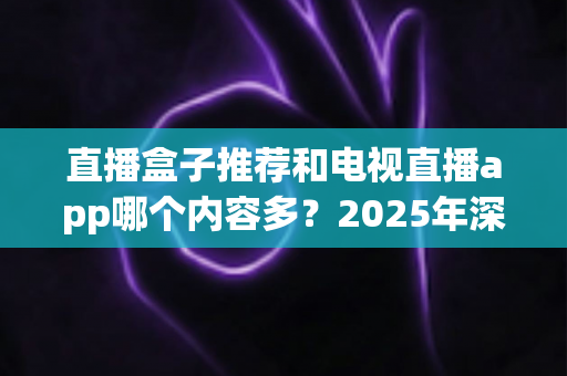 直播盒子推荐和电视直播app哪个内容多?2025年深度对比全解析,帮你找到最适合的大屏观影方案 直播盒子推荐和电视直播app哪个内容多?2025年深度对比全解析,帮你找到最适合的大屏观影方案