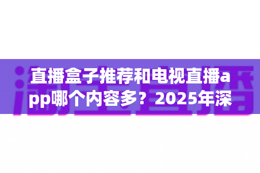 直播盒子推荐和电视直播app哪个内容多？2025年深度对比全解析，帮你找到最适合的大屏观影方案