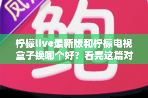 柠檬live最新版和柠檬电视盒子换哪个好?看完这篇对比指南再做决定 柠檬live最新版和柠檬电视盒子换哪个好?看完这篇对比指南再做决定