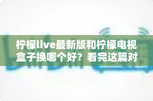 柠檬live最新版和柠檬电视盒子换哪个好?看完这篇对比指南再做决定 柠檬live最新版和柠檬电视盒子换哪个好?看完这篇对比指南再做决定