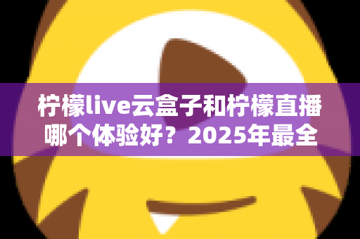 柠檬live云盒子和柠檬直播哪个体验好？2025年最全对比评测，看完再选不后悔