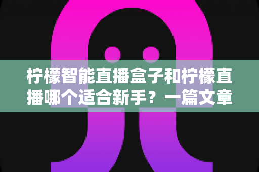 柠檬智能直播盒子和柠檬直播哪个适合新手？一篇文章帮你彻底搞懂