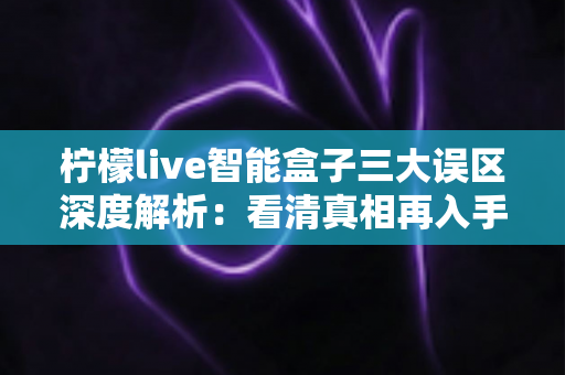 柠檬live智能盒子三大误区深度解析：看清真相再入手，选购从此不踩坑