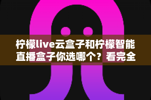 柠檬live云盒子和柠檬智能直播盒子你选哪个？看完全文再做决定