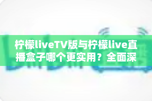 柠檬liveTV版与柠檬live直播盒子哪个更实用？全面深度对比帮你一次选对