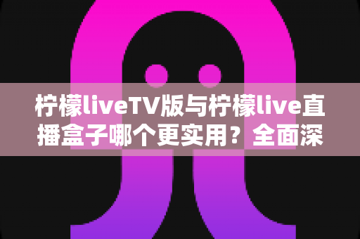 柠檬liveTV版与柠檬live直播盒子哪个更实用？全面深度对比帮你一次选对