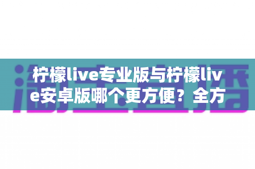 柠檬live专业版与柠檬live安卓版哪个更方便?全方位对比评测帮你找到最适合的版本 柠檬live专业版与柠檬live安卓版哪个更方便?全方位对比评测帮你找到最适合的版本
