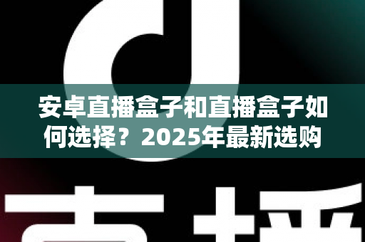 安卓直播盒子和直播盒子如何选择？2025年最新选购指南，帮你避开90%的坑