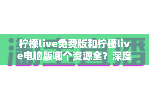 柠檬live免费版和柠檬live电脑版哪个资源全?深度对比与实用选择指南 柠檬live免费版和柠檬live电脑版哪个资源全?深度对比与实用选择指南