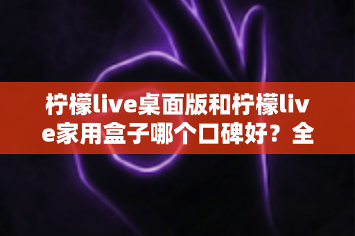 柠檬live桌面版和柠檬live家用盒子哪个口碑好?全方位深度对比帮你选对不后悔 柠檬live桌面版和柠檬live家用盒子哪个口碑好?全方位深度对比帮你选对不后悔