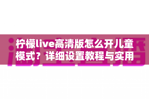 柠檬live高清版怎么开儿童模式？详细设置教程与实用指南