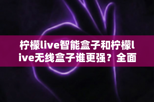 柠檬live智能盒子和柠檬live无线盒子谁更强?全面对比评测帮你选对不踩坑 柠檬live智能盒子和柠檬live无线盒子谁更强?全面对比评测帮你选对不踩坑