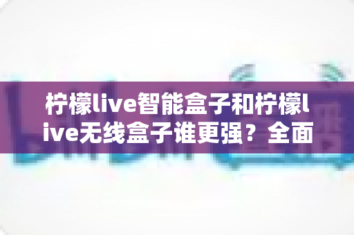 柠檬live智能盒子和柠檬live无线盒子谁更强?全面对比评测帮你选对不踩坑 柠檬live智能盒子和柠檬live无线盒子谁更强?全面对比评测帮你选对不踩坑