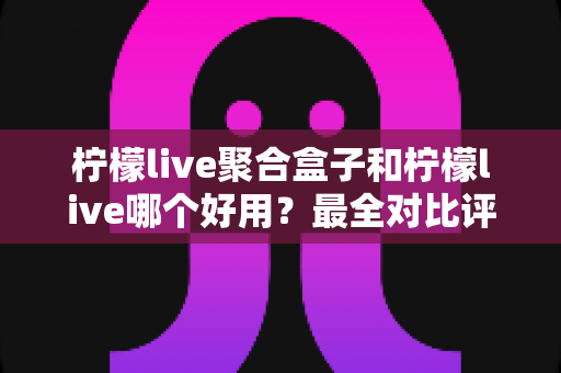 柠檬live聚合盒子和柠檬live哪个好用？最全对比评测帮你选对看直播方案