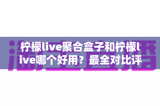柠檬live聚合盒子和柠檬live哪个好用？最全对比评测帮你选对看直播方案