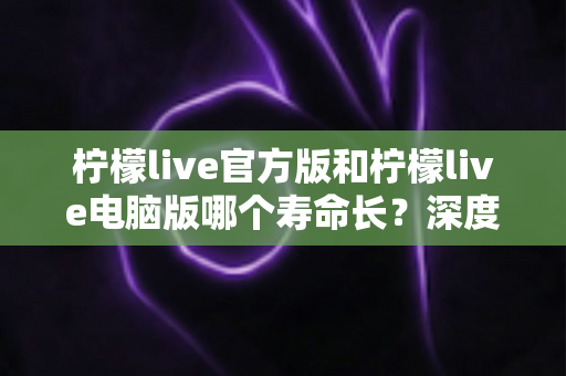 柠檬live官方版和柠檬live电脑版哪个寿命长?深度对比分析与使用指南 柠檬live官方版和柠檬live电脑版哪个寿命长?深度对比分析与使用指南