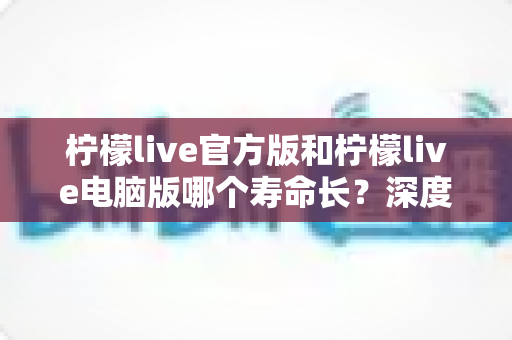 柠檬live官方版和柠檬live电脑版哪个寿命长?深度对比分析与使用指南 柠檬live官方版和柠檬live电脑版哪个寿命长?深度对比分析与使用指南
