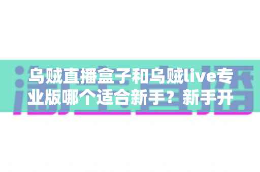 乌贼直播盒子和乌贼live专业版哪个适合新手？新手开播工具深度对比与选择指南
