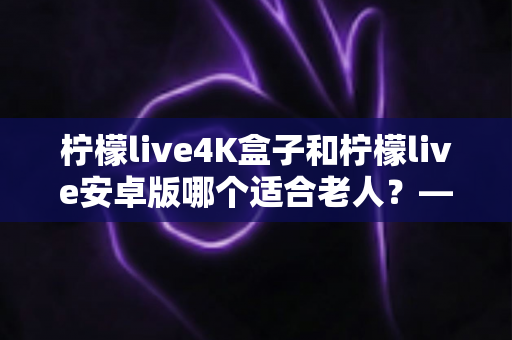 柠檬live4K盒子和柠檬live安卓版哪个适合老人？——一文读懂长辈的最佳观影选择