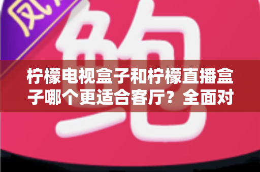 柠檬电视盒子和柠檬直播盒子哪个更适合客厅?全面对比助你轻松选购不踩坑 柠檬电视盒子和柠檬直播盒子哪个更适合客厅?全面对比助你轻松选购不踩坑