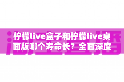 柠檬live盒子和柠檬live桌面版哪个寿命长?全面深度对比分析,帮你选对不踩坑 柠檬live盒子和柠檬live桌面版哪个寿命长?全面深度对比分析,帮你选对不踩坑