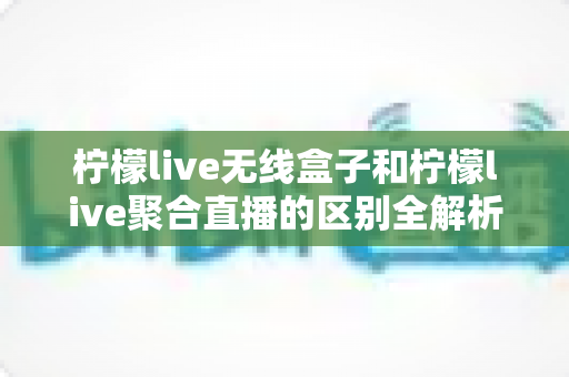 柠檬live无线盒子和柠檬live聚合直播的区别全解析：硬件与软件直播方案的深度对比与选购指南