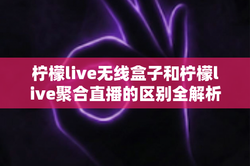 柠檬live无线盒子和柠檬live聚合直播的区别全解析：硬件与软件直播方案的深度对比与选购指南