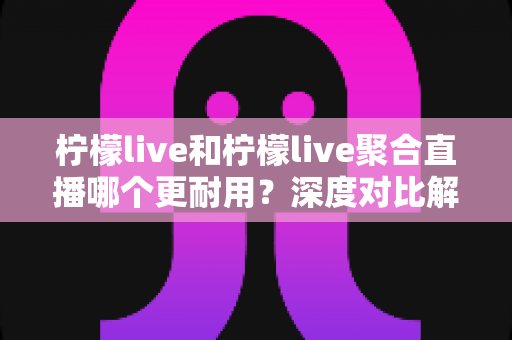 柠檬live和柠檬live聚合直播哪个更耐用?深度对比解析帮你选对直播工具 柠檬live和柠檬live聚合直播哪个更耐用?深度对比解析帮你选对直播工具