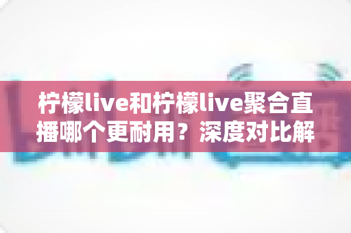 柠檬live和柠檬live聚合直播哪个更耐用?深度对比解析帮你选对直播工具 柠檬live和柠檬live聚合直播哪个更耐用?深度对比解析帮你选对直播工具