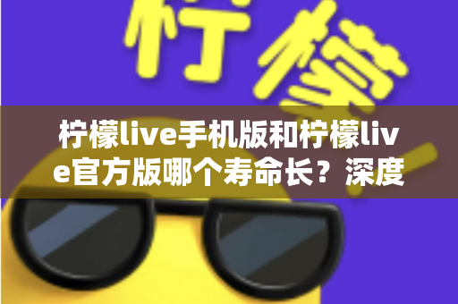 柠檬live手机版和柠檬live官方版哪个寿命长？深度对比解析与延长应用寿命全攻略