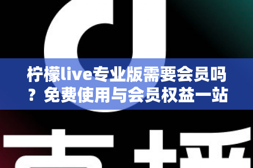 柠檬live专业版需要会员吗？免费使用与会员权益一站式全解析指南