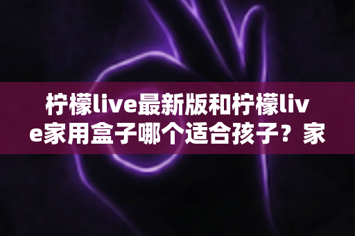 柠檬live最新版和柠檬live家用盒子哪个适合孩子？家长必看的选择指南与深度对比分析