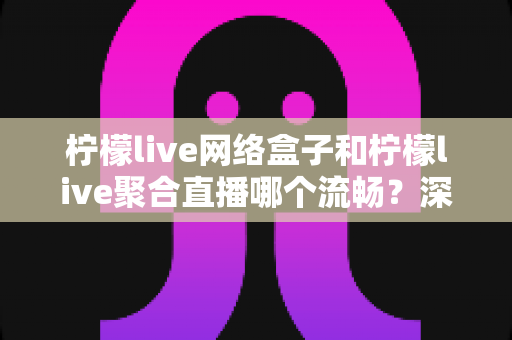 柠檬live网络盒子和柠檬live聚合直播哪个流畅?深度对比解析,助你找到最顺畅的大屏观影方案 柠檬live网络盒子和柠檬live聚合直播哪个流畅?深度对比解析,助你找到最顺畅的大屏观影方案