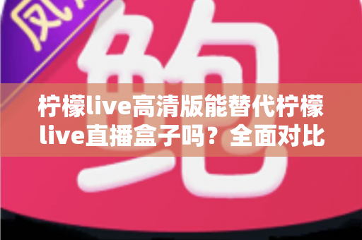 柠檬live高清版能替代柠檬live直播盒子吗？全面对比评测与选购指南一读即懂