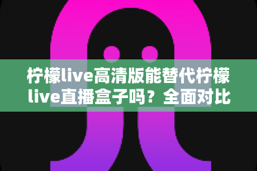 柠檬live高清版能替代柠檬live直播盒子吗？全面对比评测与选购指南一读即懂